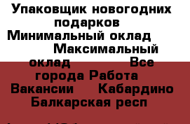 Упаковщик новогодних подарков › Минимальный оклад ­ 38 000 › Максимальный оклад ­ 50 000 - Все города Работа » Вакансии   . Кабардино-Балкарская респ.
